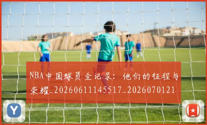 NBA中国球员全记录:他们的征程与荣耀_20260611145517_20260701215140_20260714204600