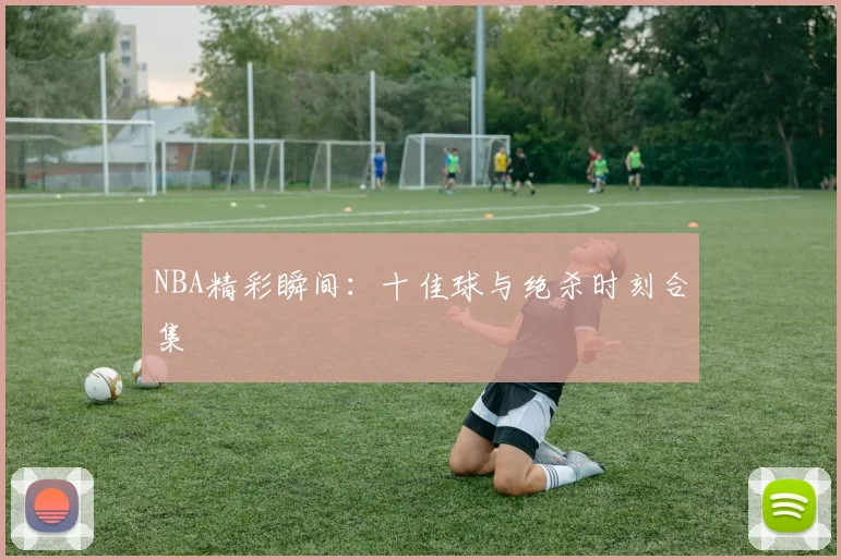 NBA精彩瞬间:十佳球与绝杀时刻合集