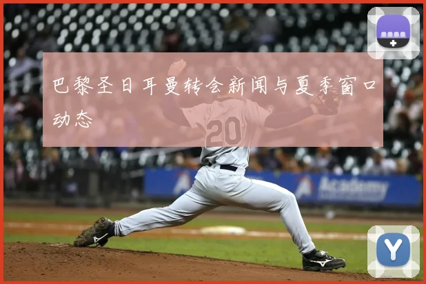 巴黎圣日耳曼转会新闻与夏季窗口动态