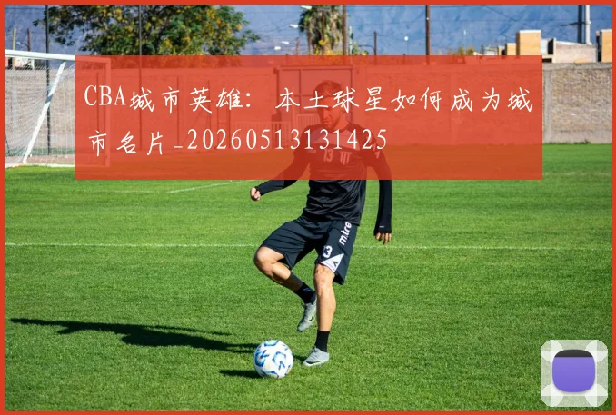 CBA城市英雄：本土球星如何成为城市名片_20260513131425