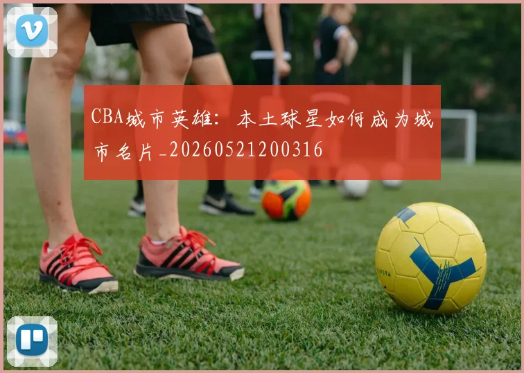 CBA城市英雄：本土球星如何成为城市名片_20260521200316