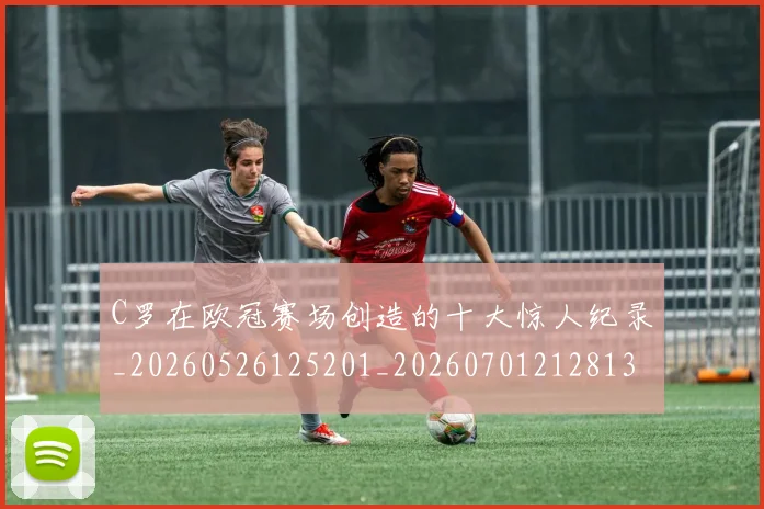 C罗在欧冠赛场创造的十大惊人纪录_20260526125201_20260701212813_20260712051401