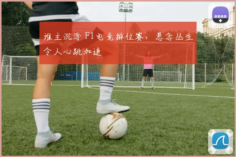 谁主沉浮 F1电竞排位赛,悬念丛生令人心跳加速