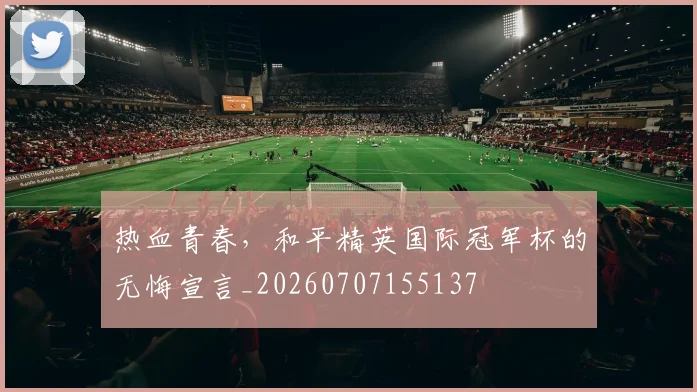 热血青春,和平精英国际冠军杯的无悔宣言_20260707155137