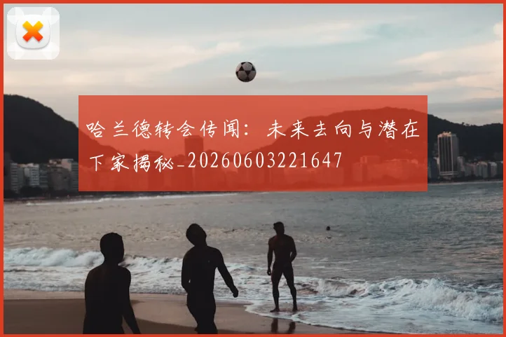 哈兰德转会传闻：未来去向与潜在下家揭秘_20260603221647
