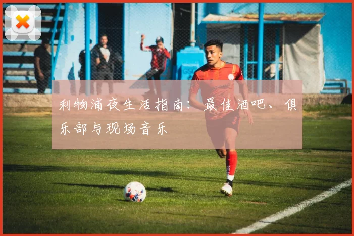利物浦夜生活指南:最佳酒吧、俱乐部与现场音乐