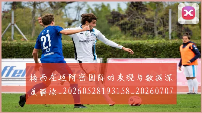 梅西在迈阿密国际的表现与数据深度解读_20260528193158_20260707023115