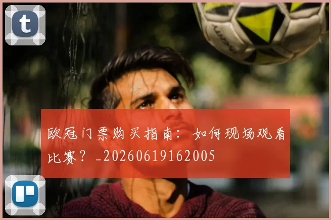 欧冠门票购买指南:如何现场观看比赛?_20260619162005