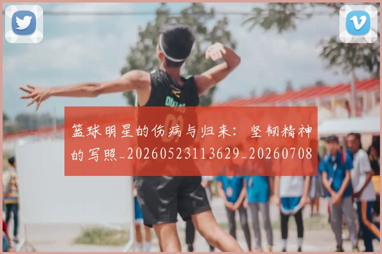 篮球明星的伤病与归来:坚韧精神的写照_20260523113629_20260708200517
