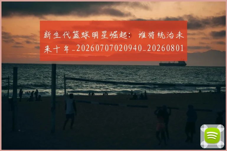 新生代篮球明星崛起:谁将统治未来十年_20260707020940_20260801160559