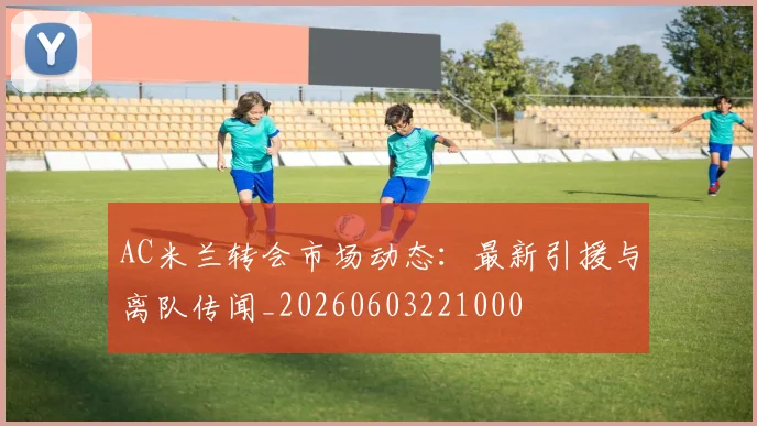 AC米兰转会市场动态：最新引援与离队传闻_20260603221000