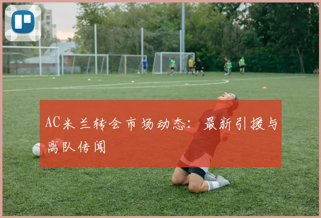 AC米兰转会市场动态：最新引援与离队传闻