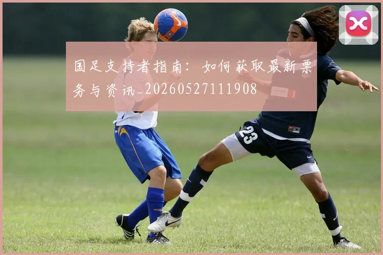国足支持者指南:如何获取最新票务与资讯_20260527111908