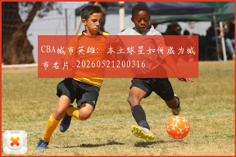 CBA城市英雄：本土球星如何成为城市名片_20260521200316